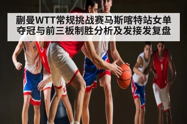 蒯曼WTT常规挑战赛马斯喀特站女单夺冠与前三板制胜分析及发接发复盘